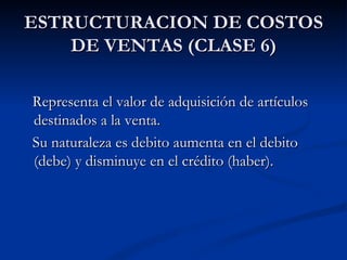 ESTRUCTURACION DE COSTOS DE VENTAS (CLASE 6) Representa el valor de adquisición de artículos destinados a la venta. Su naturaleza es debito aumenta en el debito (debe) y disminuye en el crédito (haber). 