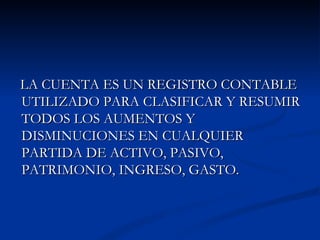 LA CUENTA ES UN REGISTRO CONTABLE UTILIZADO PARA CLASIFICAR Y RESUMIR TODOS LOS AUMENTOS Y DISMINUCIONES EN CUALQUIER PARTIDA DE ACTIVO, PASIVO, PATRIMONIO, INGRESO, GASTO. 