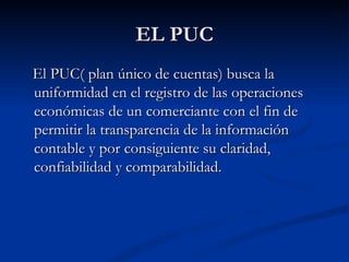 EL PUC El PUC( plan único de cuentas) busca la uniformidad en el registro de las operaciones económicas de un comerciante con el fin de permitir la transparencia de la información contable y por consiguiente su claridad, confiabilidad y comparabilidad. 