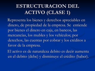 ESTRUCTURACION DEL ACTIVO (CLASE 1) Representa los bienes y derechos apreciables en dinero, de propiedad de la empresa. Se  entiende por bienes el dinero en caja, en bancos, las mercancías, los mubles y los vehículos; por derechos, las cuentas por cobrar y los créditos a favor de la empresa. El activo es de naturaleza debito es decir aumenta en el debito (debe) y disminuye el crédito (haber). 