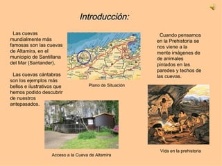Introducción: Cuando pensamos en la Prehistoria se nos viene a la mente imágenes de  de animales pintados en las paredes y techos de las cuevas. Las cuevas mundialmente más famosas son las cuevas de Altamira, en el municipio de Santillana del Mar (Santander). Las cuevas cántabras son los ejemplos más bellos e ilustrativos que hemos podido descubrir de nuestros antepasados. Plano de Situación Acceso a la Cueva de Altamira Vida en la prehistoria 
