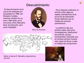 Poco después publicaría un artículo sobre algunos objetos prehistóricos de la provincia de Santander, donde defendía que se trataba de escenas prehistóricas. La polémica dijo que podrían haber sido otros investigadores, falsificando las pinturas, porque consideraban imposible que el hombre primitivo hubiera sido capaz de llevar a cabo un trabajo tan excepcional.  Descubrimiento: El descubrimiento de la cueva fue realizado por casualidad en 1868, por Modesto Cudillas, mientras cazaba con su perro. Más tarde, se lo comunicó a Don Marcelino Sanz de Sautuola, para quien trabajaba. Sanz de Sautuola María, la hija de D. Marcelino, descubrió las pinturas. 