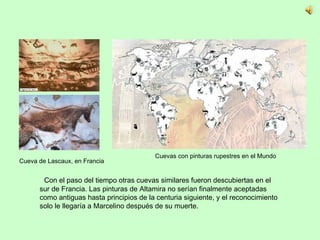 Con el paso del tiempo otras cuevas similares fueron descubiertas en el sur de Francia. Las pinturas de Altamira no serían finalmente aceptadas como antiguas hasta principios de la centuria siguiente, y el reconocimiento solo le llegaría a Marcelino después de su muerte.  Cueva de Lascaux, en Francia Cuevas con pinturas rupestres en el Mundo 