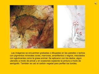 Las imágenes se encuentran grabadas o dibujadas en las paredes o techos con pigmentos minerales ocres, marrones, amarillentos o negros, mezclados con aglutinantes como la grasa animal. Se aplicaron con los dedos, algún utensilio a modo de pincel y en ocasiones soplando la pintura a modo de aerógrafo. También se usó el carbón vegetal para perfilar los bordes.  