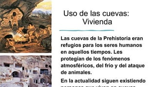 Uso de las cuevas:
Vivienda
Las cuevas de la Prehistoria eran
refugios para los seres humanos
en aquellos tiempos. Les
protegían de los fenómenos
atmosféricos, del frio y del ataque
de animales.
En la actualidad siguen existiendo
 