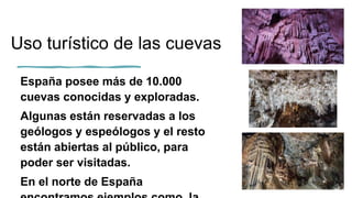 Uso turístico de las cuevas
España posee más de 10.000
cuevas conocidas y exploradas.
Algunas están reservadas a los
geólogos y espeólogos y el resto
están abiertas al público, para
poder ser visitadas.
En el norte de España
 