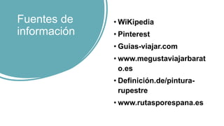 Fuentes de
información
• WiKipedia
• Pinterest
• Guias-viajar.com
• www.megustaviajarbarat
o.es
• Definición.de/pintura-
rupestre
• www.rutasporespana.es
 