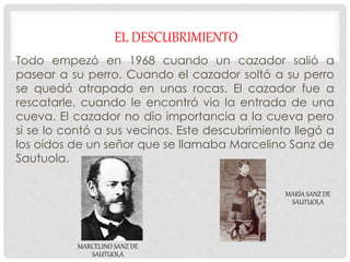 EL DESCUBRIMIENTO
Todo empezó en 1968 cuando un cazador salió a
pasear a su perro. Cuando el cazador soltó a su perro
se quedó atrapado en unas rocas. El cazador fue a
rescatarle, cuando le encontró vio la entrada de una
cueva. El cazador no dio importancia a la cueva pero
si se lo contó a sus vecinos. Este descubrimiento llegó a
los oídos de un señor que se llamaba Marcelino Sanz de
Sautuola.
MARCELINO SANZ DE
SAUTUOLA
MARÍA SANZ DE
SAUTUOLA
 