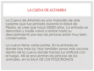 LA CUEVA DE ALTAMIRA
La Cueva de Altamira es una maravilla de arte
rupestre que fue pintada durante la Edad de
Piedra, se cree que hace 35000 años. La entrada se
derrumbó y nadie volvió a entrar hasta su
descubrimiento por eso las pinturas están muy bien
conservadas.
La cueva tiene varias partes. En la entrada es
donde hay más luz. Hay también zonas más oscuras
dentro de la cueva donde hacían luz artificial con
el fuego. Allí se encuentran las pinturas de los
animales, en la SALA DE LOS POLÍCROMOS
 