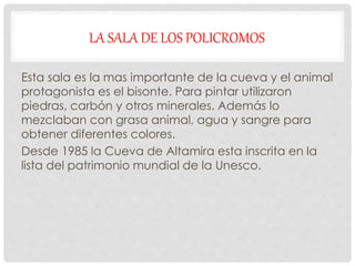 LA SALA DE LOS POLICROMOS
Esta sala es la mas importante de la cueva y el animal
protagonista es el bisonte. Para pintar utilizaron
piedras, carbón y otros minerales. Además lo
mezclaban con grasa animal, agua y sangre para
obtener diferentes colores.
Desde 1985 la Cueva de Altamira esta inscrita en la
lista del patrimonio mundial de la Unesco.
 
