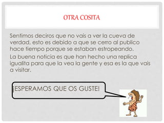 OTRA COSITA
Sentimos deciros que no vais a ver la cueva de
verdad, esto es debido a que se cerro al publico
hace tiempo porque se estaban estropeando.
La buena noticia es que han hecho una replica
igualita para que la vea la gente y esa es la que vais
a visitar.
¡ESPERAMOS QUE OS GUSTE!
 