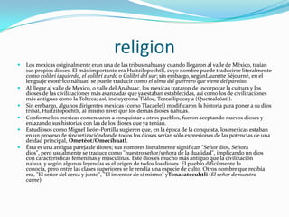 religionLos mexicas originalmente eran una de las tribus nahuas y cuando llegaron al valle de México, traían sus propios dioses. El más importante era Huitzilopochtli, cuyo nombre puede traducirse literalmente como colibrí izquierdo, el colibrí zurdo o Colibrí del sur; sin embargo, segúnLauretteSéjourné, en el lenguaje esotérico náhuatl se puede traducir como el alma del guerrero que viene del paraíso.Al llegar al valle de México, o valle del Anáhuac, los mexicas trataron de incorporar la cultura y los dioses de las civilizaciones más avanzadas que ya estaban establecidas, así como los de civilizaciones más antiguas como la Tolteca; así, incluyeron a Tláloc, Tezcatlipocay a (Quetzalcóatl).Sin embargo, algunos dirigentes mexicas (como Tlacaelel) modificaron la historia para poner a su dios tribal, Huitzilopochtli, al mismo nivel que los demás dioses nahuas.Conforme los mexicas comenzaron a conquistar a otros pueblos, fueron aceptando nuevos dioses y enlazando sus historias con las de los dioses que ya tenían.Estudiosos como Miguel León-Portilla sugieren que, en la época de la conquista, los mexicas estaban en un proceso de sincretizacióndonde todos los dioses serían sólo expresiones de las potencias de una deidad principal, Ometéot/Omecíhuatl.Ésta es una antigua pareja de dioses; sus nombres literalmente significan "Señor dios, Señora dios", pero usualmente se traduce como "nuestro señor/señora de la dualidad", implicando un dios con características femeninas y masculinas. Este dios es mucho más antiguo que la civilización nahua, y según algunas leyendas es el origen de todos los dioses. El pueblo difícilmente lo conocía, pero entre las clases superiores se le rendía una especie de culto. Otros nombre que recibía era, "El señor del cerca y junto", "El inventor de sí mismo" yTonacatecuhtli (El señor de nuestra carne).