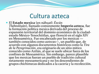Cultura aztecaEl Estado mexica (en náhuatl: ĒxcānTlahtolōyān), llamado comúnmente Imperio azteca, fue la formación política mexica derivada del proceso de expansión territorial del dominio económico de la ciudad-estado México-Tenochtitlan, que floreció en el siglo XIV en Mesoamérica. Fue encabezado por los mexicas —también conocidos como aztecas—, un pueblo que, de acuerdo con algunos documentos históricos como la Tira de la Peregrinación, era originario de un sitio mítico conocido como Aztlán, al que se suele ubicar fuera de los confines de Mesoamérica. Sin embargo, parece plausible que los mexicas fueran un pueblo de tradición cultural netamente mesoamericana y no los descendientes de grupos chichimecas dedicados a la cacería y la recolección.