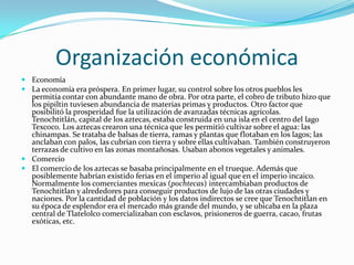 Organización económicaEconomíaLa economía era próspera. En primer lugar, su control sobre los otros pueblos les permitía contar con abundante mano de obra. Por otra parte, el cobro de tributo hizo que los pipiltin tuviesen abundancia de materias primas y productos. Otro factor que posibilitó la prosperidad fue la utilización de avanzadas técnicas agrícolas. Tenochtitlán, capital de los aztecas, estaba construida en una isla en el centro del lago Texcoco. Los aztecas crearon una técnica que les permitió cultivar sobre el agua: las chinampas. Se trataba de balsas de tierra, ramas y plantas que flotaban en los lagos; las anclaban con palos, las cubrían con tierra y sobre ellas cultivaban. También construyeron terrazas de cultivo en las zonas montañosas. Usaban abonos vegetales y animales.ComercioEl comercio de los aztecas se basaba principalmente en el trueque. Además que posiblemente habrían existido ferias en el imperio al igual que en el imperio incaico. Normalmente los comerciantes mexicas (pochtecas) intercambiaban productos de Tenochtitlan y alrededores para conseguir productos de lujo de las otras ciudades y naciones. Por la cantidad de población y los datos indirectos se cree que Tenochtitlan en su época de esplendor era el mercado más grande del mundo, y se ubicaba en la plaza central de Tlatelolco comercializaban con esclavos, prisioneros de guerra, cacao, frutas exóticas, etc.