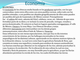                     EconomíaECONOMIA.La economía de los olmecas estaba basada en los productos agrícolas, con los que comerciaban, tanto entre ellos como con otros pueblos vecinos, sobre todo con los pueblos nómadas, o con pueblos tan alejados geográficamente de ellos como pueden ser pueblos del país de Guatemala o de México central. Principalmente fue   el cultivo del maíz, además del frijol, calabaza, cacao, etc. Además de que estos formaban parte de su dieta y se incluían la carne de pescado, tortugas, venados y perros domesticados. El comercio se basó en lugares apartados comoguerrero, el valle de México, Oaxaca y la zona Maya. Los Olmecas llevaban y traían diferentes mercancías para intercambiar con los demás grupos mesoamericanos, entre ellos el hule de Tabasco y Veracruz.Estas influencias no son meras especulaciones, sino que hoy en día tenemos conocimiento de las mismas, por los hallazgos encontrados en los restos arqueológicos de las distintas culturas, apareciendo en los mismos motivos típicos de la civilización olmeca. La cual tuvo como base la agricultura llamada de Roza, que consistía en tomar una superficie y tomarla para sembrar de manera semiuniforme. Las buenas cosechas que obtenían en los márgenes de los ríos; además practicaban la caza, la pesca y la recolección. Por la ubicación de esta cultura la cual era muy húmeda y llena de pantanos, era muy favorable para la agricultura, ya que las lluvias abundantes permitían la crecida de los ríos, los cuales fertilizaban las tierras. 