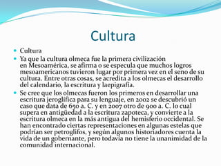                        CulturaCulturaYa que la cultura olmeca fue la primera civilización en Mesoamérica, se afirma o se especula que muchos logros mesoamericanos tuvieron lugar por primera vez en el seno de su cultura. Entre otras cosas, se acredita a los olmecas el desarrollo del calendario, la escritura y laepigrafía.Se cree que los olmecas fueron los primeros en desarrollar una escritura jeroglífica para su lenguaje, en 2002 se descubrió un caso que data de 650 a. C. y en 2007 otro de 900 a. C. lo cual supera en antigüedad a la escritura zapoteca, y convierte a la escritura olmeca en la más antigua del hemisferio occidental. Se han encontrado ciertas representaciones en algunas estelas que podrían ser petroglifos, y según algunos historiadores cuenta la vida de un gobernante, pero todavía no tiene la unanimidad de la comunidad internacional.