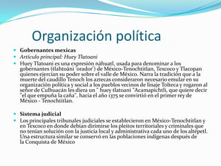       Organización política Gobernantes mexicasArtículo principal: Huey TlatoaniHuey Tlatoani es una expresión náhuatl, usada para denominar a los gobernantes (tlahtoāni 'orador') de México-Tenochtitlan, Texcoco y Tlacopan quienes ejercían su poder sobre el valle de México. Narra la tradición que a la muerte del caudillo Tenoch los aztecas consideraron necesario emular en su organización política y social a los pueblos vecinos de linaje Tolteca y rogaron al señor de Culhuacán les diera un " huey tlatoani "Acamapichtli, que quiere decir "el que empuña la caña", hacia el año 1375 se convirtió en el primer rey de México - Tenochtitlan.Sistema judicialLos principales tribunales judiciales se establecieron en México-Tenochtitlan y en Texcoco en donde debían dirimirse los pleitos territoriales y criminales que no tenían solución con la justicia local y administrativa cada uno de los altépetl. Una estructura similar se conservó en las poblaciones indígenas después de la Conquista de México