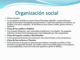          Organización socialClases socialesLa sociedad se dividió en veinte clanes llamados calpullis, constituidos por grupo de personas vinculadas por parentesco. Cada clan contaba con tierras, un templo y un jefe o calpullec. Se dividían en tres clases; nobles, gente común y esclavos.Clase de los nobles o PipiltinEra el grupo dirigente, que controlaba el gobierno y la religión. No pagaban tributos y tenían tierras propias que eran trabajadas por los campesinos.Clase de la gente común o MacehualtinA este grupo pertenecían los artesanos, los comerciantes, y los campesinos.Clase de los esclavos o TlacotinEran prisioneros de guerra, personas que habían cometido un delito o bien personas con grandes deudas, las cuales no les era posible pagar a corto plazo y se autoempleaban como sirvientes de aquellos a quien le debian.