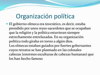        Organización políticaEl gobierno olmeca era teocrático, es decir, estaba presidido por unos reyes-sacerdotes que se ocupaban que la religión y la política estuvieran siempre estrechamente entrelazadas. En su organización política todo giraba en torno a algún dios. Los olmecas estaban guiados por fuertes gobernantes cuyos retratos se han plasmado en las colosales cabezas (enormes esculturas de cabezas humanas) que los han hecho famoso