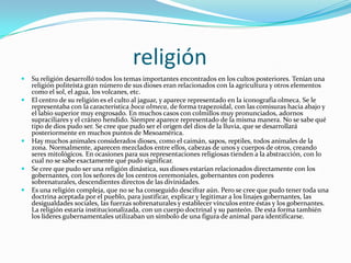                      religiónSu religión desarrolló todos los temas importantes encontrados en los cultos posteriores. Tenían una religión politeísta gran número de sus dioses eran relacionados con la agricultura y otros elementos como el sol, el agua, los volcanes, etc.El centro de su religión es el culto al jaguar, y aparece representado en la iconografía olmeca. Se le representaba con la característica boca olmeca, de forma trapezoidal, con las comisuras hacia abajo y el labio superior muy engrosado. En muchos casos con colmillos muy pronunciados, adornos supraciliares y el cráneo hendido. Siempre aparece representado de la misma manera. No se sabe qué tipo de dios pudo ser. Se cree que pudo ser el origen del dios de la lluvia, que se desarrollará posteriormente en muchos puntos de Mesoamérica.Hay muchos animales considerados dioses, como el caimán, sapos, reptiles, todos animales de la zona. Normalmente, aparecen mezclados entre ellos, cabezas de unos y cuerpos de otros, creando seres mitológicos. En ocasiones para sus representaciones religiosas tienden a la abstracción, con lo cual no se sabe exactamente qué pudo significar.Se cree que pudo ser una religión dinástica, sus dioses estarían relacionados directamente con los gobernantes, con los señores de los centros ceremoniales, gobernantes con poderes sobrenaturales, descendientes directos de las divinidades.Es una religión compleja, que no se ha conseguido descifrar aún. Pero se cree que pudo tener toda una doctrina aceptada por el pueblo, para justificar, explicar y legitimar a los linajes gobernantes, las desigualdades sociales, las fuerzas sobrenaturales y establecer vínculos entre éstas y los gobernantes. La religión estaría institucionalizada, con un cuerpo doctrinal y su panteón. De esta forma también los líderes gubernamentales utilizaban un símbolo de una figura de animal para identificarse.