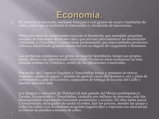 Economía.El comercio se efectuaba mediante trueques o con granos de cacao o hachuelas de cobre, con lo que se facilitaba el intercambio y circulación de mercancías.Habia dos tipos de comerciantes mexicas: el tlamaconi, que manejaba pequeñas cantidas de mercancía de escaso valor, que servían para satisfacer las necesidades cotidianas, y el pochteca o comerciante profesionalm que intercambiaba productos valiosos, recorriendo grandes distancias con su séquito de cargadores o tlamemes.Los pochtecas constituían un gremo de carácter hereditario, tenían sus propios jueces, dioses y un determinado nivel social. Vivían en áreas exclusicas; las mas famosas estaban en Tlatelolco, centro de las operaciones comerciales.Por medio del Comercio llegaban a Tenochtitlan frutas y animales de tierras tropicales, pieles de jaguar y plumas de quetzal, cacao del Sconusco, oro y plata de centroamérica, jade de Guerrero, caparachos de tortuga de la costa del Golfo y muchos artículos más-Los tianguis o mercados de Tlatelocl (el más grande del México prehispánico), Tacuba, Azcapotzalco y Tenochtitlan, visitados por millares de personas cada día, desempeñaban importantes funciones económicas y sociales. En ellos había jueces y funcionarios, encargados de cuidar el orden, fijar los precios, atender las quejas y evitar los robos. Los vendedores ocupaban lugares fijos y exponían sus mercancías en hileras de puestos a manera de calles.