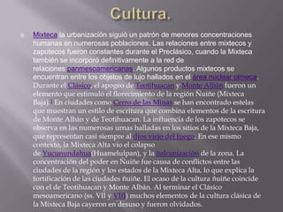 Cultura.Mixteca la urbanización siguió un patrón de menores concentraciones humanas en numerosas poblaciones. Las relaciones entre mixtecos y zapotecos fueron constantes durante el Preclásico, cuando la Mixteca también se incorporó definitivamente a la red de relaciones panmesoamericanas. Algunos productos mixtecos se encuentran entre los objetos de lujo hallados en el área nuclear olmeca. Durante el Clásico, el apogeo de Teotihuacan y Monte Albán fueron un elemento que estimuló el florecimiento de la región Ñuiñe (Mixteca Baja).1 En ciudades como Cerro de las Minas se han encontrado estelas que muestran un estilo de escritura que combina elementos de la escritura de Monte Albán y de Teotihuacan. La influencia de los zapotecos se observa en las numerosas urnas halladas en los sitios de la Mixteca Baja, que representan casi siempre al dios viejo del fuego. En ese mismo contexto, la Mixteca Alta vio el colapso de Yucunundahua(Huamelulpan), y la balcanización de la zona. La concentración del poder en Ñuiñe fue causa de conflictos entre las ciudades de la región y los estados de la Mixteca Alta, lo que explica la fortificación de las ciudades ñuiñe. El ocaso de la cultura ñuiñe coincide con el de Teotihuacan y Monte Albán. Al terminar el Clásico mesoamericano (ss. VII y VIII) muchos elementos de la cultura clásica de la Mixteca Baja cayeron en desuso y fueron olvidados.