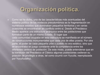 Organización política.Como se ha dicho, una de las características más acentuadas del sistema político de los mixtecos precolombinos es la fragmentación en numerosos estados que dominaban pequeños territorios y en varias ocasiones se encontraban en conflicto entre sí. Desde el Preclásico Medio aparece una estructura jerárquica entre las poblaciones que formaban parte de un mismo Estado. El lugar que cada comunidad ocupaba en esta estructura se manifiesta en el número de construcciones monumentales que cada una de ellas poseía. Por otra parte, el poder de cada pequeña urbe o pueblo no era estático, sino que se encontraba en juego constante ante la competencia entre los diferentes centros de población. De este modo, puede entenderse que en la transición del Preclásico al Clásico algunas poblaciones cedieran su posición de privilegio a otras, tal como ocurrió con Yucuita, reemplazada por Yucuñudahui.