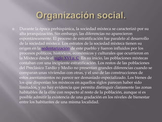 Organización social.Durante la época prehispánica, la sociedad mixteca se caracterizó por su alta jerarquización. Sin embargo, las diferencias no aparecieron espontáneamente. El proceso de estratificación fue paralelo al desarrollo de la sociedad mixteca. Los estratos de la sociedad mixteca tienen su origen en la sedentarización de este pueblo y fueron influidos por los procesos políticos, históricos, económicos y culturales que ocurrieron en la Mixteca desde el siglo XVI a. C. En su inicio, las poblaciones mixtecas contaban con una incipiente estratificación. Los restos de las poblaciones del Preclásico Tardío y Medio no presentan grandes diferencias cuando se comparan unas viviendas con otras, y el uso de las construcciones de estos asentamientos no parece ser demasiado especializado. Los bienes de los que disponían los mixtecos en aquellos siglos parecen haber sido limitados, y no hay evidencia que permita distinguir claramente las zonas habitables de la élite con respecto al resto de la población, aunque sí es posible admitir la existencia de una gradación en los niveles de bienestar entre los habitantes de una misma localidad.