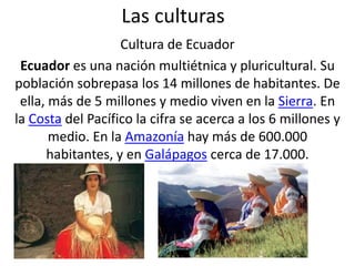 Las culturas
Cultura de Ecuador
Ecuador es una nación multiétnica y pluricultural. Su
población sobrepasa los 14 millones de habitantes. De
ella, más de 5 millones y medio viven en la Sierra. En
la Costa del Pacífico la cifra se acerca a los 6 millones y
medio. En la Amazonía hay más de 600.000
habitantes, y en Galápagos cerca de 17.000.
 