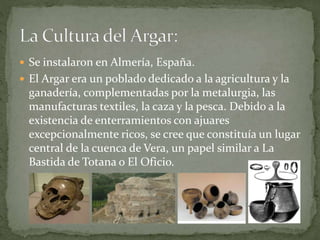  Se instalaron en Almería, España.
 El Argar era un poblado dedicado a la agricultura y la
ganadería, complementadas por la metalurgia, las
manufacturas textiles, la caza y la pesca. Debido a la
existencia de enterramientos con ajuares
excepcionalmente ricos, se cree que constituía un lugar
central de la cuenca de Vera, un papel similar a La
Bastida de Totana o El Oficio.
 