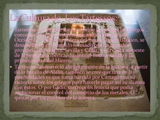  Tartessos o Tartéside fue el nombre por el que los griegos
conocían a la que creyeron primera civilización de
Occidente. Posible heredera del Bronce final atlántico, se
desarrolló en el triángulo formado por las actuales
provincias de Huelva, Sevilla y Cádiz, en la costa suroeste
de la península ibérica, durante el Bronce tardío y la
primera Edad del Hierro.
 Tartessos desapareció abruptamente de la historia: a partir
de la batalla de Alalia, también se cree que una de las
posibilidades es que fuera barrida por Cartago tras su
victoria sobre los griegos para hacerle pagar así su alianza
con éstos. O por Gadir, metrópolis fenicia que podía
ambicionar el control del comercio de los metales. O
quizás por los pueblos de la meseta.
 