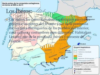  Los iberos fue como llamaron los antiguos escritores
griegos a las gentes del levante y sur de la península
ibérica para distinguirlos de los pueblos del interior,
cuya cultura y costumbres eran diferentes. Habitaban
Levante, sur de la península ibérica y suroeste de
Francia.
 