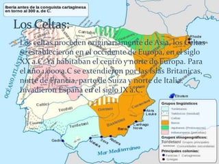  Los celtas proceden originariamente de Asia, los Celtas
se establecieron en el occidente de Europa, en el siglo
XX a.C. Ya habitaban el centro y norte de Europa. Para
el año 1.000 a.C se extendieron por las Islas Britanicas,
norte de Francia, parte de Suiza y norte de Italia.
Invadieron España en el siglo IX a.C.
 
