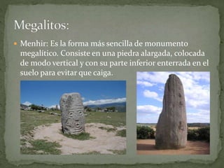  Menhir: Es la forma más sencilla de monumento
megalítico. Consiste en una piedra alargada, colocada
de modo vertical y con su parte inferior enterrada en el
suelo para evitar que caiga.
 