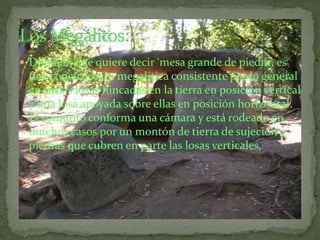  Dolmen: que quiere decir ‘mesa grande de piedra’, es
una construcción megalítica consistente por lo general
en varias losas hincadas en la tierra en posición vertical
y una losa apoyada sobre ellas en posición horizontal.
El conjunto conforma una cámara y está rodeado en
muchos casos por un montón de tierra de sujeción o
piedras que cubren en parte las losas verticales.
 
