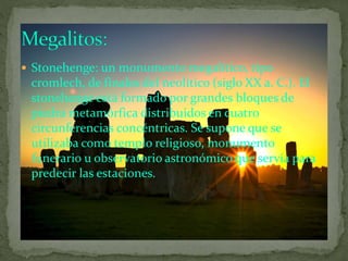  Stonehenge: un monumento megalítico, tipo
cromlech, de finales del neolítico (siglo XX a. C.). El
stonehenge está formado por grandes bloques de
piedra metamórfica distribuidos en cuatro
circunferencias concéntricas. Se supone que se
utilizaba como templo religioso, monumento
funerario u observatorio astronómico que servía para
predecir las estaciones.
 
