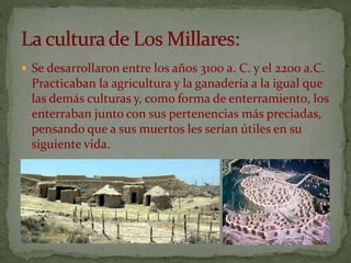  Se desarrollaron entre los años 3100 a. C. y el 2200 a.C.
Practicaban la agricultura y la ganadería a la igual que
las demás culturas y, como forma de enterramiento, los
enterraban junto con sus pertenencias más preciadas,
pensando que a sus muertos les serían útiles en su
siguiente vida.
 