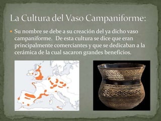  Su nombre se debe a su creación del ya dicho vaso
campaniforme. De esta cultura se dice que eran
principalmente comerciantes y que se dedicaban a la
cerámica de la cual sacaron grandes beneficios.
 