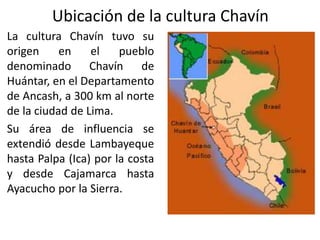 Ubicación de la cultura Chavín
La cultura Chavín tuvo su
origen en el pueblo
denominado Chavín de
Huántar, en el Departamento
de Ancash, a 300 km al norte
de la ciudad de Lima.
Su área de influencia se
extendió desde Lambayeque
hasta Palpa (Ica) por la costa
y desde Cajamarca hasta
Ayacucho por la Sierra.
 