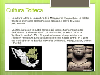 Cultura Tolteca 
 La cultura Tolteca es una cultura de la Mesoamérica Precolombina. La palabra 
tolteca se refiere a las poblaciones que habitaron el centro de México 
precolombino. 
 Los toltecas fueron un pueblo nómade que también habría incluido a los 
antepasados de los chichimecas. Los toltecas conquistaron la ciudad de 
Teotihuacán en el año 750 d.C aproximadamente, y luego asentaron su 
población y su cultura. Ellos se establecieron en la meseta central (en la zona 
que ahora abarcan los Estados mexicanos de Tlaxcala, Hidalgo, México, Morelos 
y Puebla). 
 