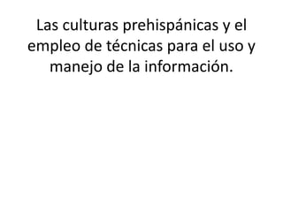 Las culturas prehispánicas y el
empleo de técnicas para el uso y
manejo de la información.
 