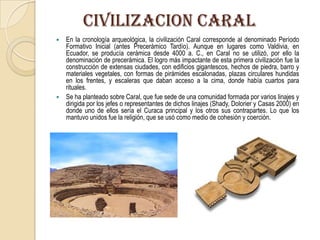 CIVILIZACION CARAL
 En la cronología arqueológica, la civilización Caral corresponde al denominado Período
Formativo Inicial (antes Precerámico Tardío). Aunque en lugares como Valdivia, en
Ecuador, se producía cerámica desde 4000 a. C., en Caral no se utilizó, por ello la
denominación de precerámica. El logro más impactante de esta primera civilización fue la
construcción de extensas ciudades, con edificios gigantescos, hechos de piedra, barro y
materiales vegetales, con formas de pirámides escalonadas, plazas circulares hundidas
en los frentes, y escaleras que daban acceso a la cima, donde había cuartos para
rituales.
 Se ha planteado sobre Caral, que fue sede de una comunidad formada por varios linajes y
dirigida por los jefes o representantes de dichos linajes (Shady, Dolorier y Casas 2000) en
donde uno de ellos sería el Curaca principal y los otros sus contrapartes. Lo que los
mantuvo unidos fue la religión, que se usó como medio de cohesión y coerción.
 