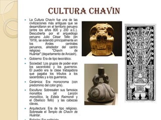 CULTURA CHAVIN
 La Cultura Chavín fue una de las
civilizaciones más antiguas que se
desarrollaron en el territorio peruano
(entre los años 800 y 200 a.C.).
Descubierta por el arqueólogo
peruano Julio César Tello (en
1919), se extendió principalmente en
los Andes centrales
peruanos, alrededor del centro
religioso "Chavín de
Huántar" (departamento de Ancash).
 Gobierno: Era de tipo teocrático.
 Sociedad: Los grupos de poder eran
los sacerdotes y los guerreros.
El pueblo era la clase trabajadora
que pagaba los tributos a los
sacerdotes y a los guerreros.
 Cerámica: Era monocroma (con
predominio del color gris).
 Escultura: Sobresalen sus famosos
monolitos (el Lanzón
monolítico, la Estela Raimondi y
el Obelisco Tello) y las cabezas
clavas.
 Arquitectura: Era de tipo religioso.
Sobresale el Templo de Chavín de
Huántar.
 