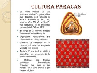 CULTURA PARACAS
 La cultura Paracas fue una
importante civilización precolombina
que desarrolló en la Península de
Paracas, Provincia de Pisco, Ica;
entre los años 700 a.C. y 200 d.C.
Fue descubierta por el arqueólogo
peruano Julio C. Tello en 1920.
 Se divide en 2 periodos: Paracas
Cavernas y Paracas Necrópolis.
 Organización Política-Social: Era
básicamente teocrática y militarista.
 Cerámica: Se caracterizó por su
cerámica polícroma, con asa puente
y pintado post-cocción.
 Textilería: El arte textil era rígido y
geométrico, con predominio de la
técnica de doble tela.
 Medicina: Los Paracas
practicaban Trepanaciones
craneanas para tratar a sus
heridos en la zona craneal o por
razones religiosas.
 