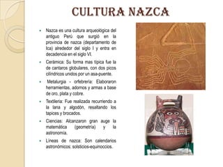 CULTURA NAZCA
 Nazca es una cultura arqueológica del
antiguo Perú que surgió en la
provincia de nazca (departamento de
Ica) alrededor del siglo I y entra en
decadencia en el siglo VI.
 Cerámica: Su forma mas típica fue la
de cantaros globulares, con dos picos
cilíndricos unidos por un asa-puente.
 Metalurgia - orfebrería: Elaboraron
herramientas, adornos y armas a base
de oro, plata y cobre.
 Textileria: Fue realizada recurriendo a
la lana y algodón, resaltando los
tapices y brocados.
 Ciencias: Alcanzaron gran auge la
matemática (geometría) y la
astronomía.
 Líneas de nazca: Son calendarios
astronómicos: solsticios-equinoccios.
 