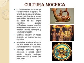 CULTURA MOCHICA
 La cultura moche o mochica surge
y se desarrolla en los siglos I y VII,
teniendo como escenario la larga y
angosta franja desértica de la costa
norte del Perú donde se encuentran
los restos de sus templos
piramidales, palacios,
fortificaciones, obras de irrigación y
cementerios que testimonian su alto
desarrollo artístico, tecnológico y
compleja organización.
 Cerámica: alcanzaron un notable
desarrollo, sus ceramios son muy
expresivos.
 Arquitectura: emplearon el adobe,
sus edificaciones eran de forma
piramidal con rampas y escalinatas.
 Metalurgia: conocieron algunas
aleaciones, el soldado, hicieron
grandes trabajos empleando
piedras preciosas y metales (oro,
plata, cobre).
 