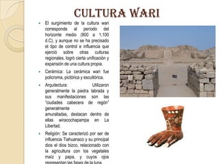 CULTURA wARI
 El surgimiento de la cultura wari
corresponde al período del
horizonte medio (800 a 1,100
d.C), y aunque no se ha precisado
el tipo de control e influencia que
ejerció sobre otras culturas
regionales, logró cierta unificación y
expansión de una cultura propia.
 Cerámica: La cerámica wari fue
policroma, pictórica y escultórica.
 Arquitectura: Utilizaron
generalmente la piedra labrada y
sus manifestaciones son las
“ciudades cabecera de regón”
generalmente
amuralladas, destacan dentro de
ellas wiracochapampa en La
Libertad.
 Religión: Se caracterizó por ser de
influencia Tiahuanaco y su principal
dios el dios bizco, relacionado con
la agricultura con los vegetales
maíz y papa, y cuyos ojos
 