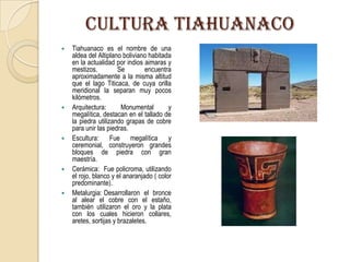 CULTURA TIAHUANACO
 Tiahuanaco es el nombre de una
aldea del Altiplano boliviano habitada
en la actualidad por indios aimaras y
mestizos. Se encuentra
aproximadamente a la misma altitud
que el lago Titicaca, de cuya orilla
meridional la separan muy pocos
kilómetros.
 Arquitectura: Monumental y
megalítica, destacan en el tallado de
la piedra utilizando grapas de cobre
para unir las piedras.
 Escultura: Fue megalítica y
ceremonial, construyeron grandes
bloques de piedra con gran
maestría.
 Cerámica: Fue policroma, utilizando
el rojo, blanco y el anaranjado ( color
predominante).
 Metalurgia: Desarrollaron el bronce
al alear el cobre con el estaño,
también utilizaron el oro y la plata
con los cuales hicieron collares,
aretes, sortijas y brazaletes.
 