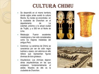 CULTURA CHIMU
 Se desarrolló en el mismo territorio
donde siglos antes existió la cultura
Moche. Su núcleo se encontraba en
la ciudadela de Chanchan en el
departamento de La
Libertad, próxima a la actual ciudad
de Trujillo, y a 550 km al Norte de
Lima.
 Metalurgia: Fueron excelentes
metalúrgicos y han sido considerados
como los mejores metalistas del
antiguo Perú.
 Cerámica: La cerámica de Chimú se
caracteriza por ser de color negro
lustroso u opaco, con adornos en alto
relieve que representan figuras
diversas de tono grotesco .
 Arquitectura: Los chimúes dejaron
obras arquitectónicas en las que
emplearon fundamentalmente el
adobe. Muestra de ello es la
ciudadela de Chanchan.
 