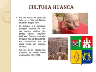 CULTURA huanca
 Fue una cultura del centro del
Perú, en el Valle del Mantaro
situado en la región Junín.
 Se dedicaron a la agricultura,
produjeron cerámica con fines
casi siempre prácticos. Sus
centros urbanos estuvieron
fortificados. Siempre localizados
en la parte mas alta de los cerros,
sus construcciones eran de
planta circular con pequeñas
ventanas.
 Fue una de las culturas más
poderosas del mundo andino
entre los años 1200 y 1460.
 